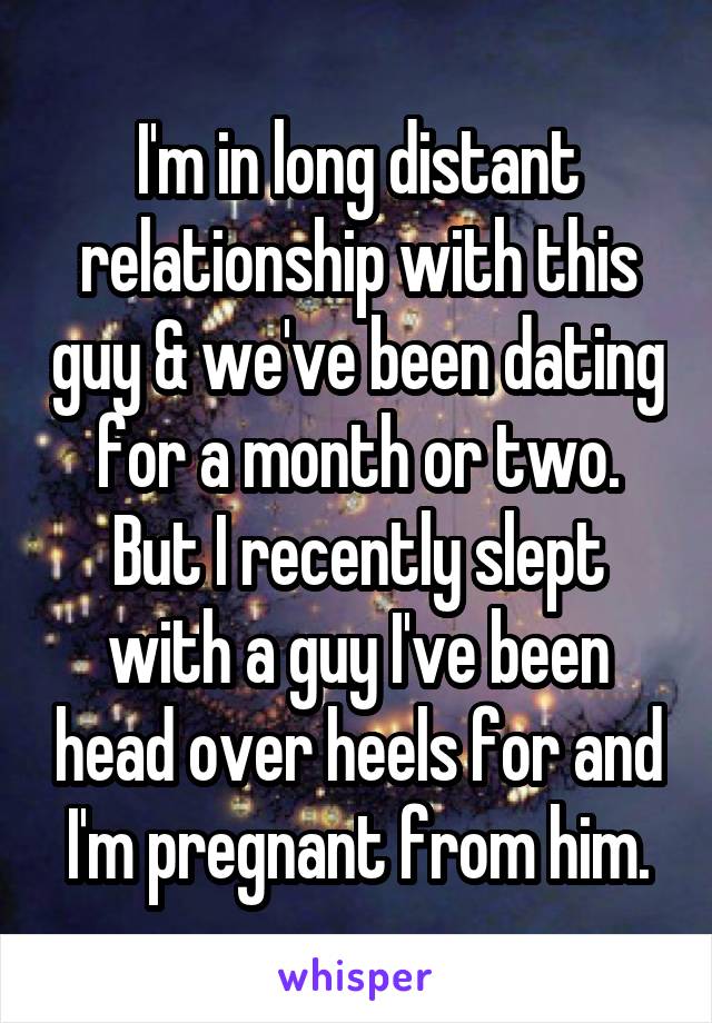 I'm in long distant relationship with this guy & we've been dating for a month or two. But I recently slept with a guy I've been head over heels for and I'm pregnant from him.