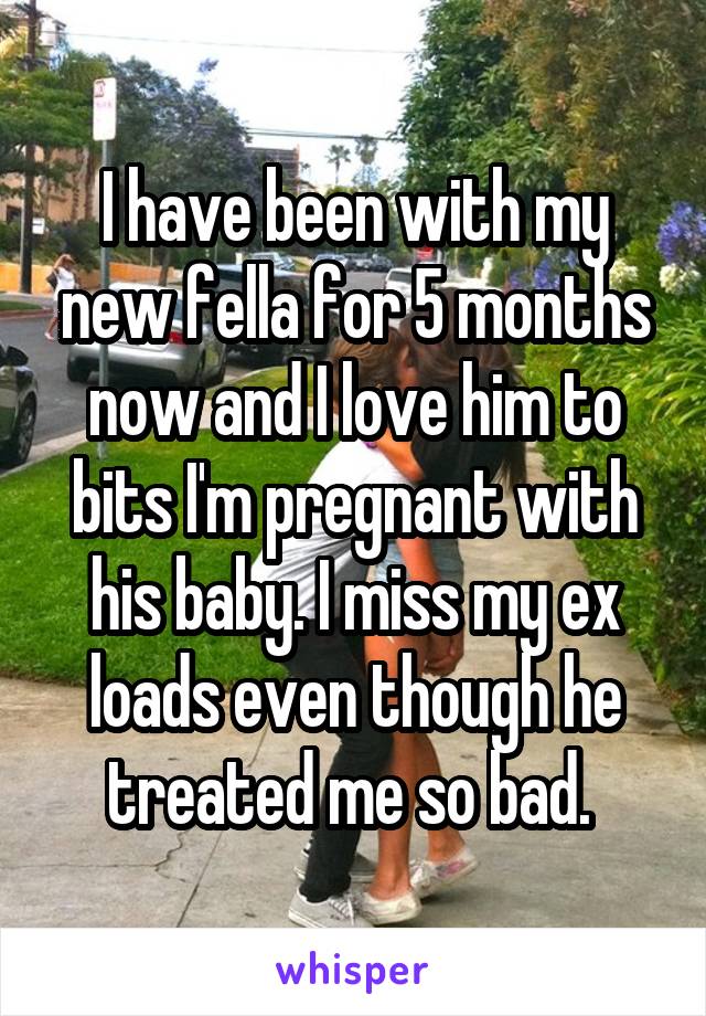 I have been with my new fella for 5 months now and I love him to bits I'm pregnant with his baby. I miss my ex loads even though he treated me so bad. 