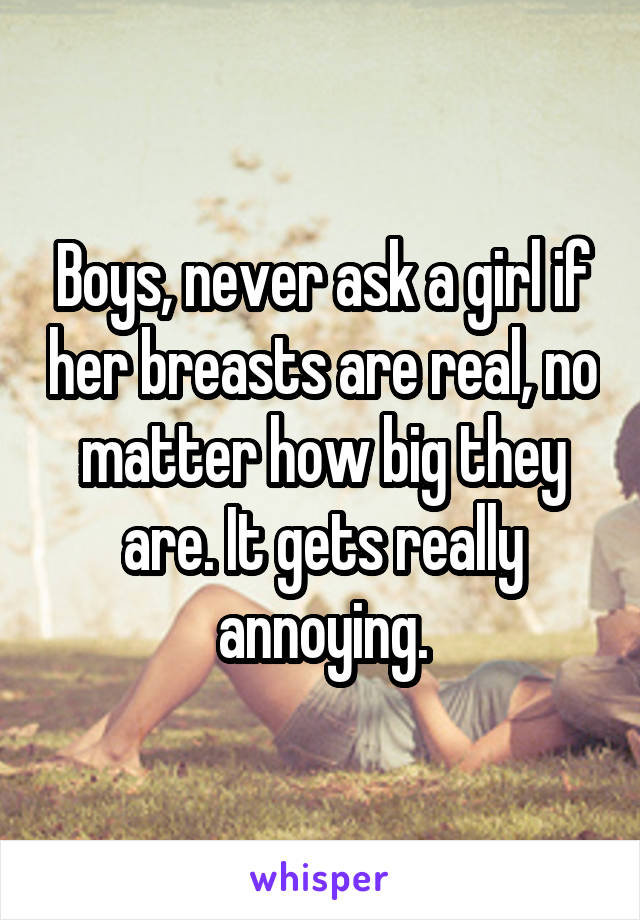 Boys, never ask a girl if her breasts are real, no matter how big they are. It gets really annoying.