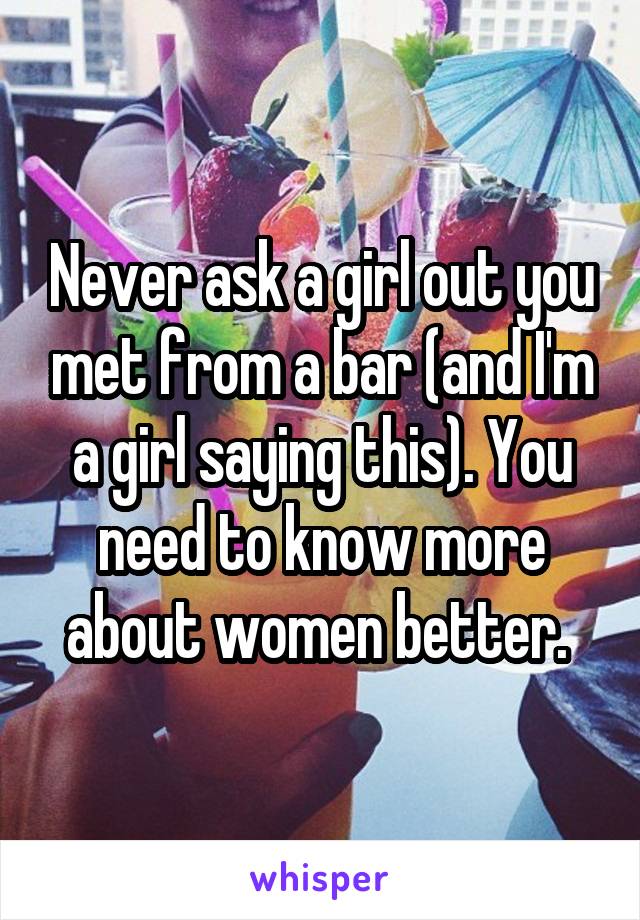 Never ask a girl out you met from a bar (and I'm a girl saying this). You need to know more about women better. 