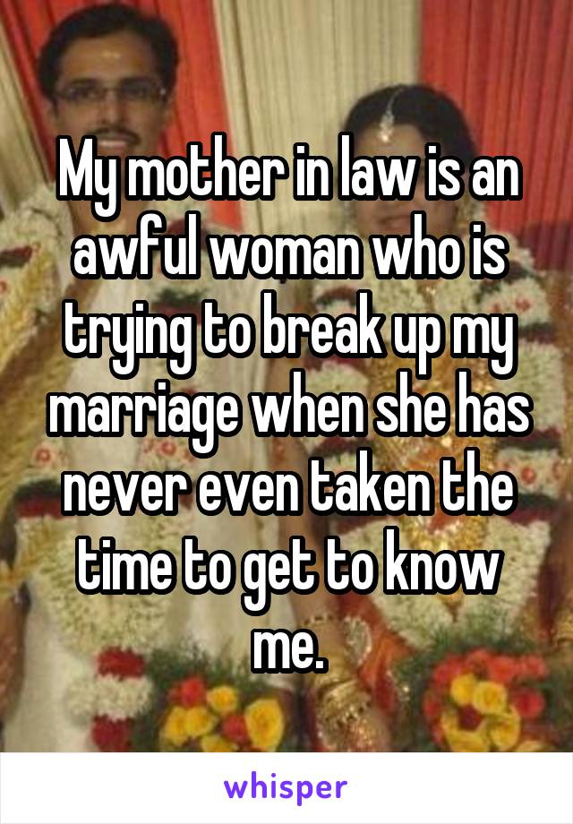 My mother in law is an awful woman who is trying to break up my marriage when she has never even taken the time to get to know me.