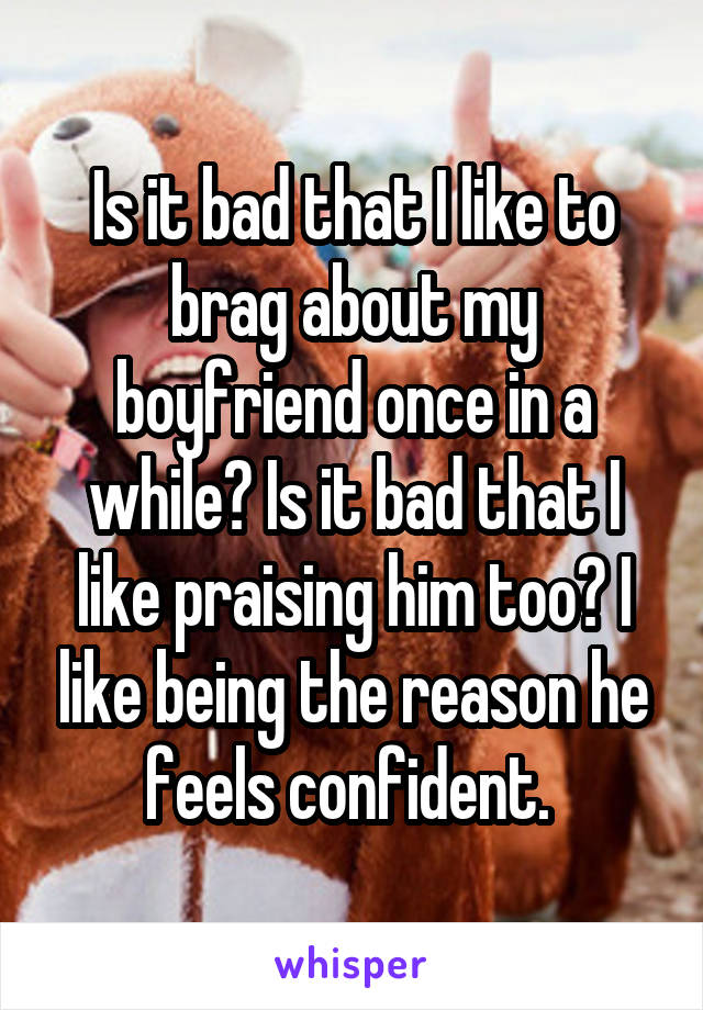 Is it bad that I like to brag about my boyfriend once in a while? Is it bad that I like praising him too? I like being the reason he feels confident. 