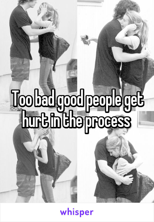 Too bad good people get hurt in the process 