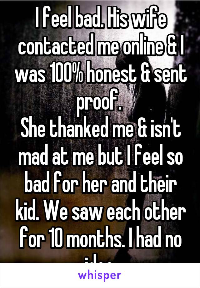 I feel bad. His wife contacted me online & I was 100% honest & sent proof. 
She thanked me & isn't mad at me but I feel so bad for her and their kid. We saw each other for 10 months. I had no idea.