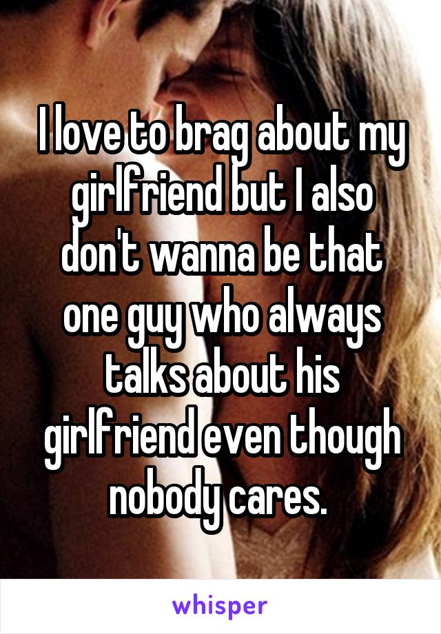 I love to brag about my girlfriend but I also don't wanna be that one guy who always talks about his girlfriend even though nobody cares. 