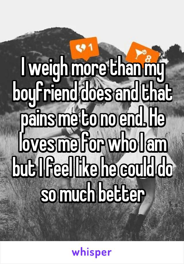 I weigh more than my boyfriend does and that pains me to no end. He loves me for who I am but I feel like he could do so much better