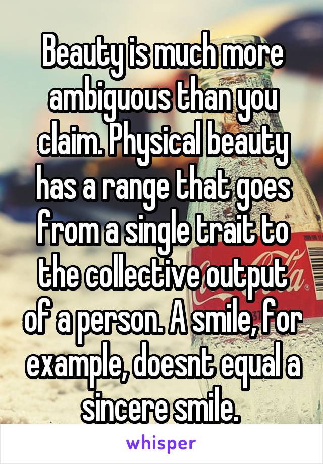 Beauty is much more ambiguous than you claim. Physical beauty has a range that goes from a single trait to the collective output of a person. A smile, for example, doesnt equal a sincere smile. 