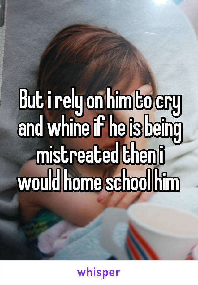 But i rely on him to cry and whine if he is being mistreated then i would home school him 