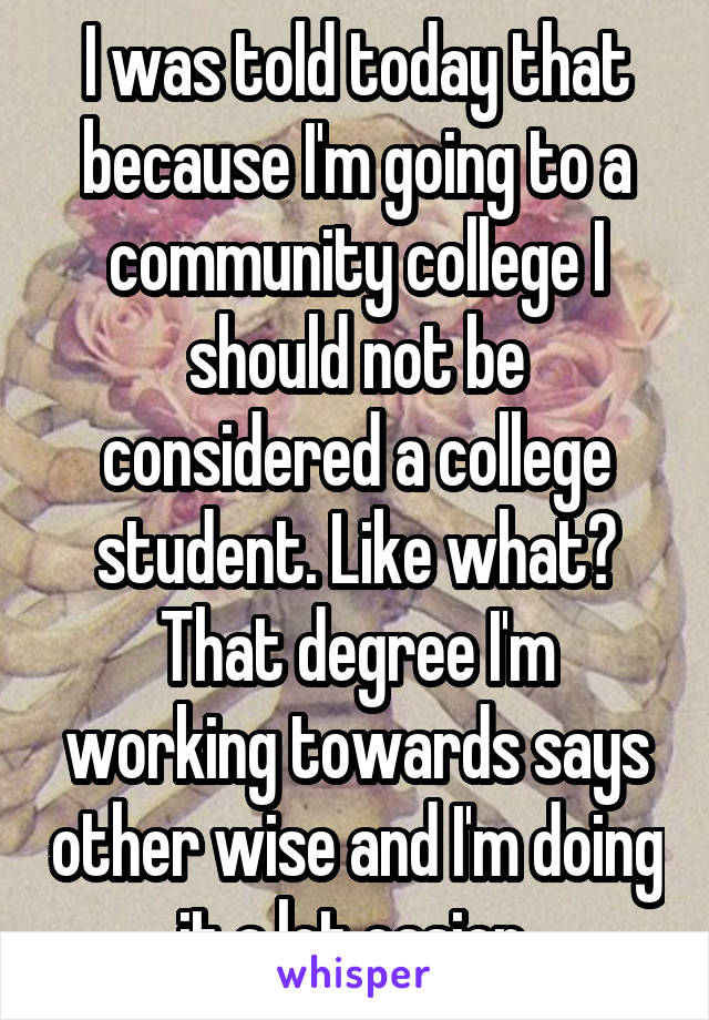 I was told today that because I'm going to a community college I should not be considered a college student. Like what? That degree I'm working towards says other wise and I'm doing it a lot easier 