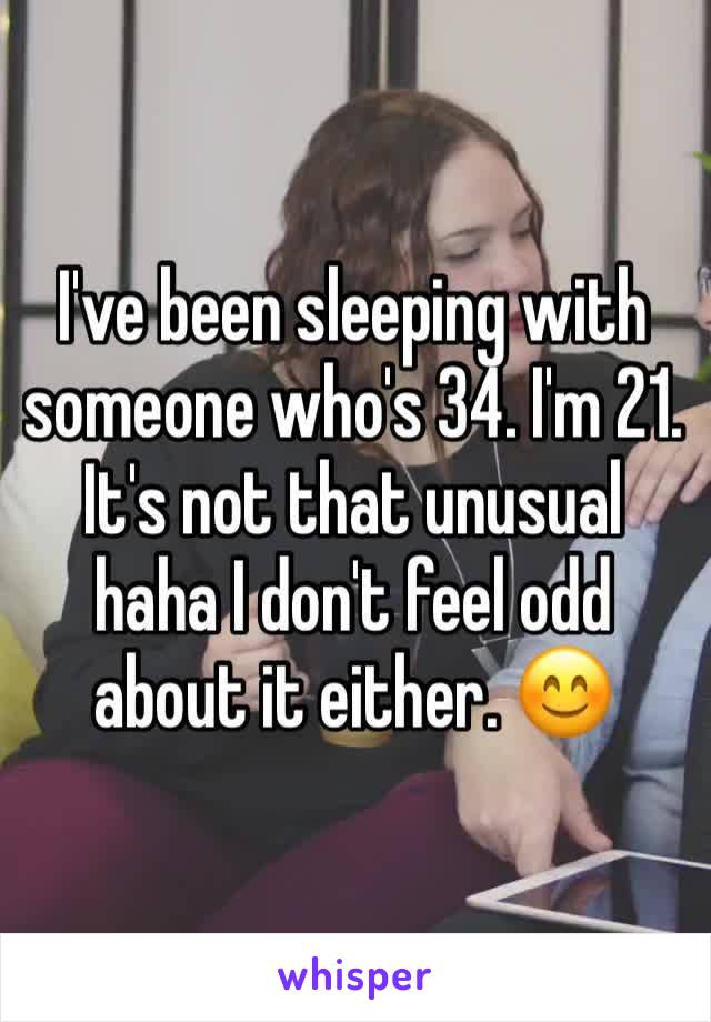 I've been sleeping with someone who's 34. I'm 21. It's not that unusual haha I don't feel odd about it either. 😊