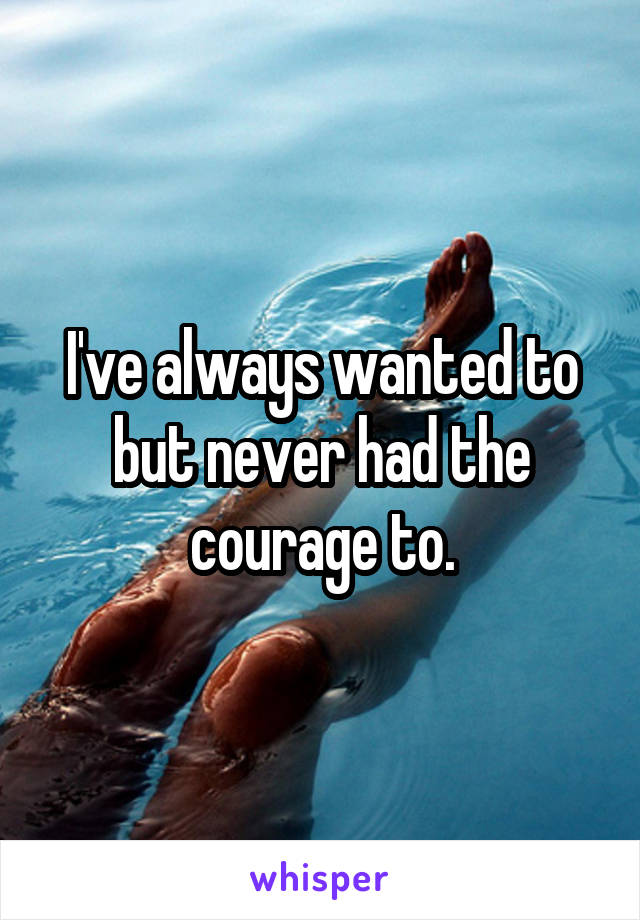 I've always wanted to but never had the courage to.
