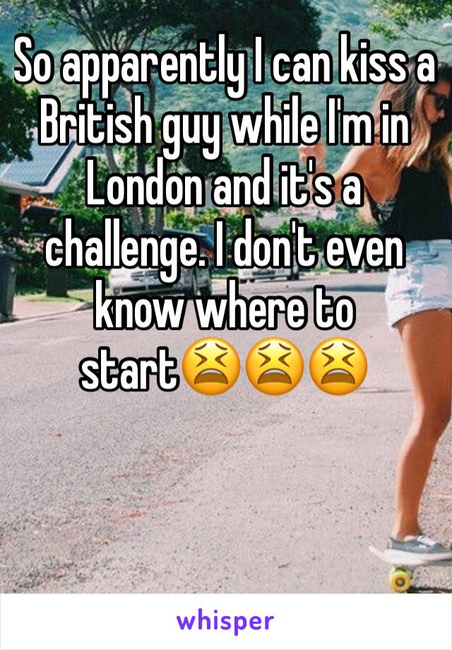 So apparently I can kiss a British guy while I'm in London and it's a challenge. I don't even know where to start😫😫😫