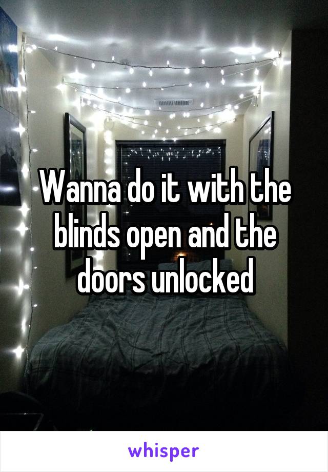 Wanna do it with the blinds open and the doors unlocked