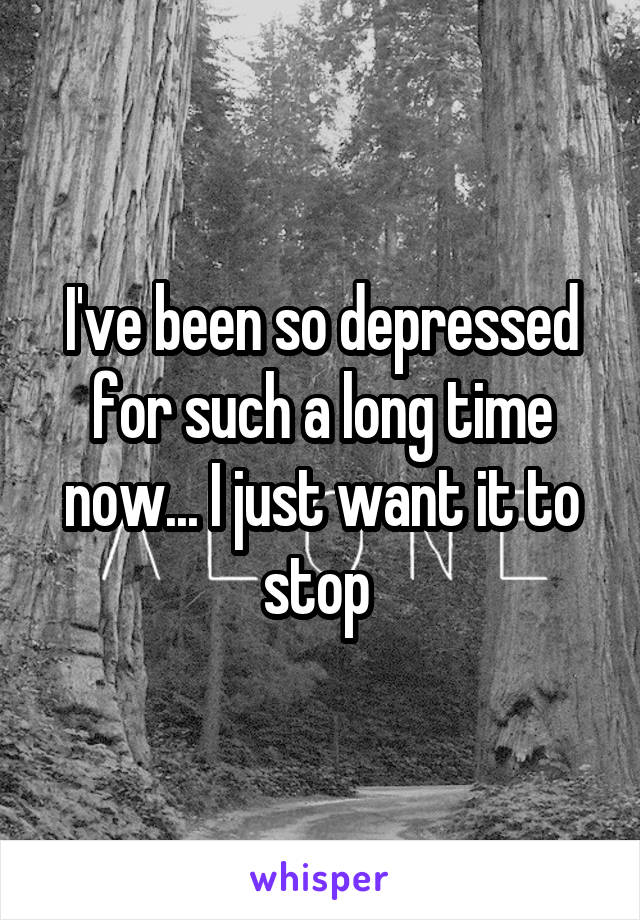 I've been so depressed for such a long time now... I just want it to stop 