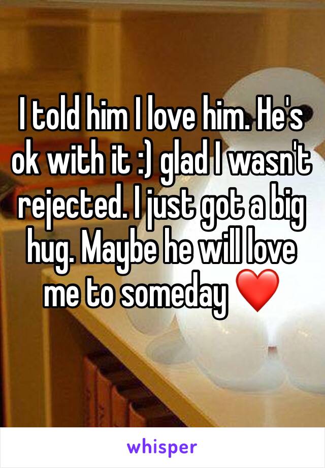 I told him I love him. He's ok with it :) glad I wasn't rejected. I just got a big hug. Maybe he will love me to someday ❤️