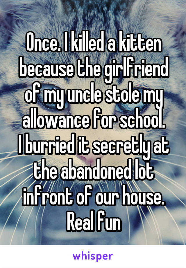 Once. I killed a kitten because the girlfriend of my uncle stole my allowance for school.
I burried it secretly at the abandoned lot infront of our house. Real fun