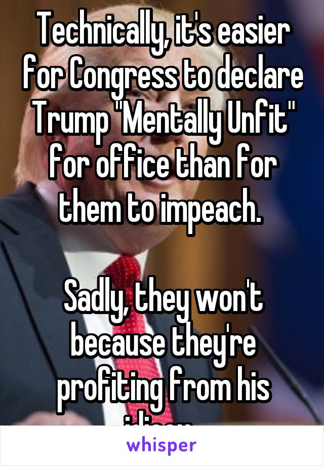 Technically, it's easier for Congress to declare Trump "Mentally Unfit" for office than for them to impeach. 

Sadly, they won't because they're profiting from his idiocy. 
