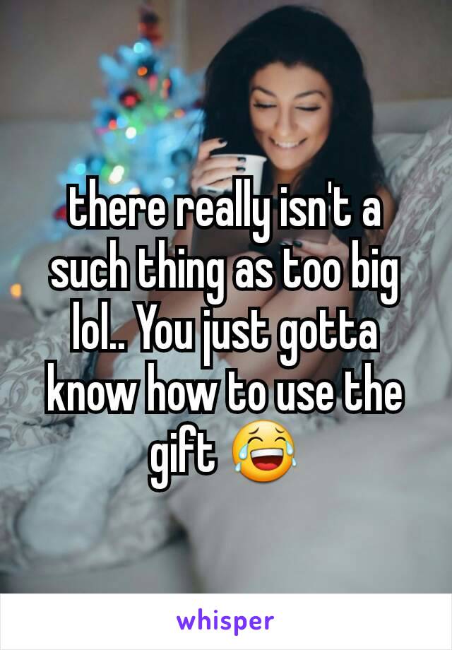 there really isn't a such thing as too big lol.. You just gotta know how to use the gift 😂