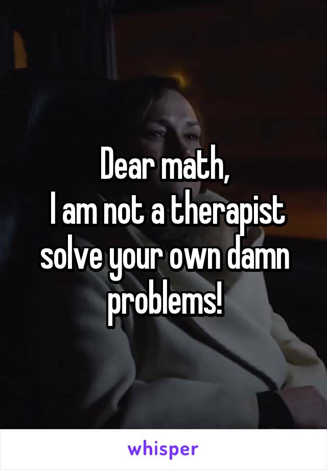 Dear math,
 I am not a therapist solve your own damn problems!