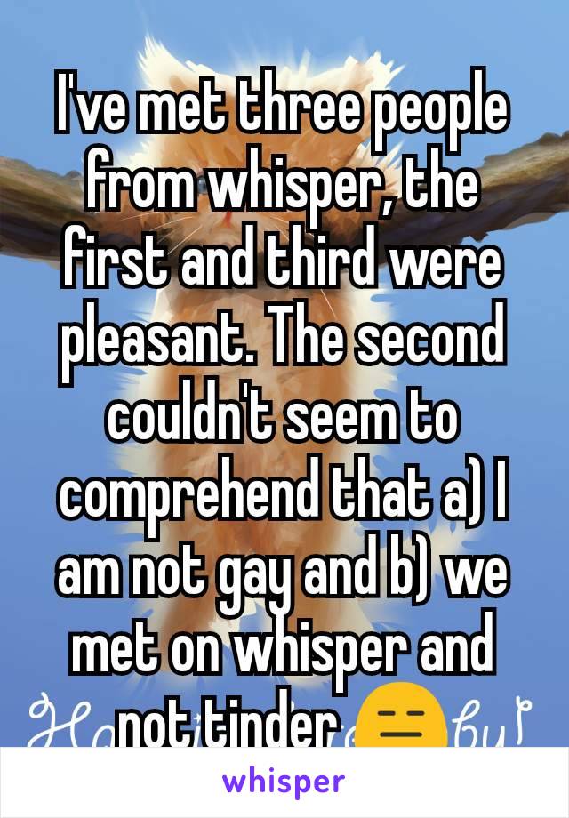 I've met three people from whisper, the first and third were pleasant. The second couldn't seem to comprehend that a) I am not gay and b) we met on whisper and not tinder 😑