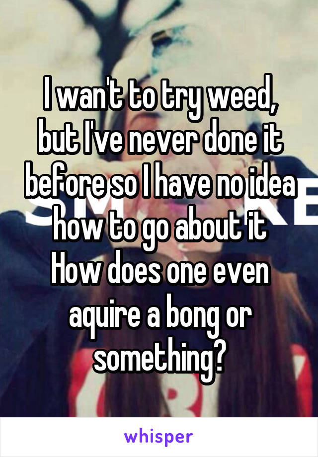 I wan't to try weed, but I've never done it before so I have no idea how to go about it
How does one even aquire a bong or something?