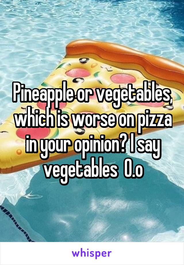 Pineapple or vegetables, which is worse on pizza in your opinion? I say vegetables  0.o