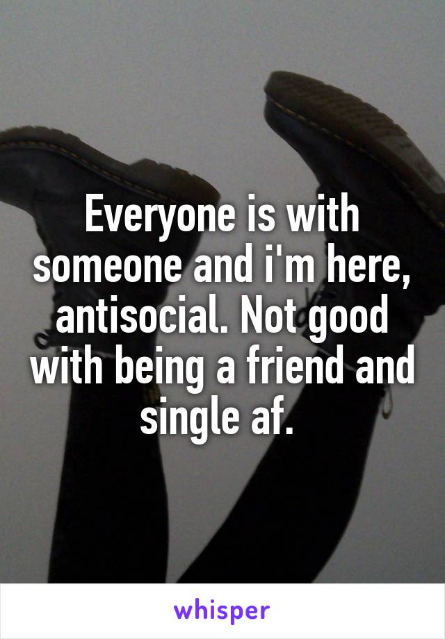 Everyone is with someone and i'm here, antisocial. Not good with being a friend and single af. 