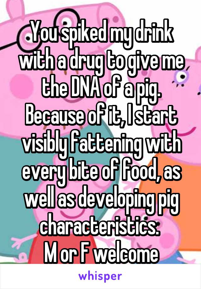 You spiked my drink with a drug to give me the DNA of a pig. Because of it, I start visibly fattening with every bite of food, as well as developing pig characteristics. 
M or F welcome