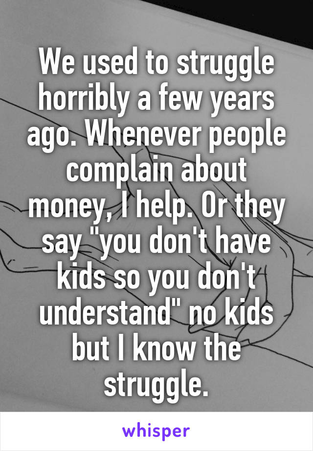 We used to struggle horribly a few years ago. Whenever people complain about money, I help. Or they say "you don't have kids so you don't understand" no kids but I know the struggle.
