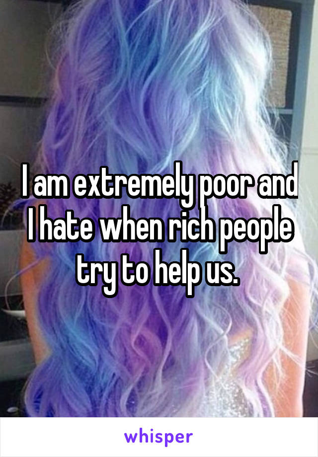 I am extremely poor and I hate when rich people try to help us. 