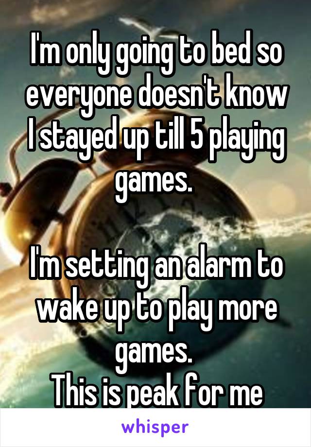 I'm only going to bed so everyone doesn't know I stayed up till 5 playing games. 

I'm setting an alarm to wake up to play more games. 
This is peak for me