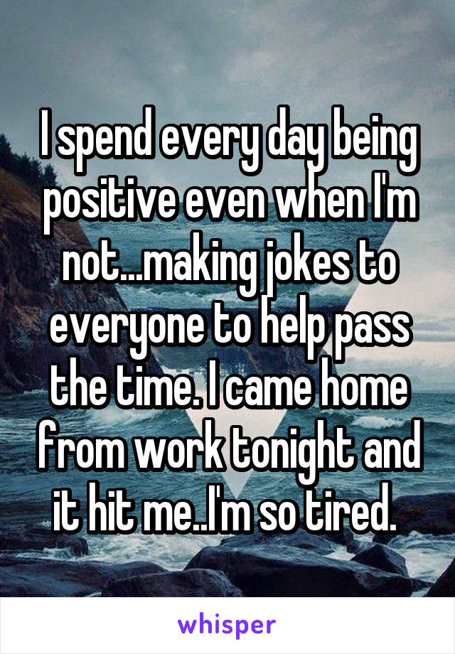 I spend every day being positive even when I'm not...making jokes to everyone to help pass the time. I came home from work tonight and it hit me..I'm so tired. 
