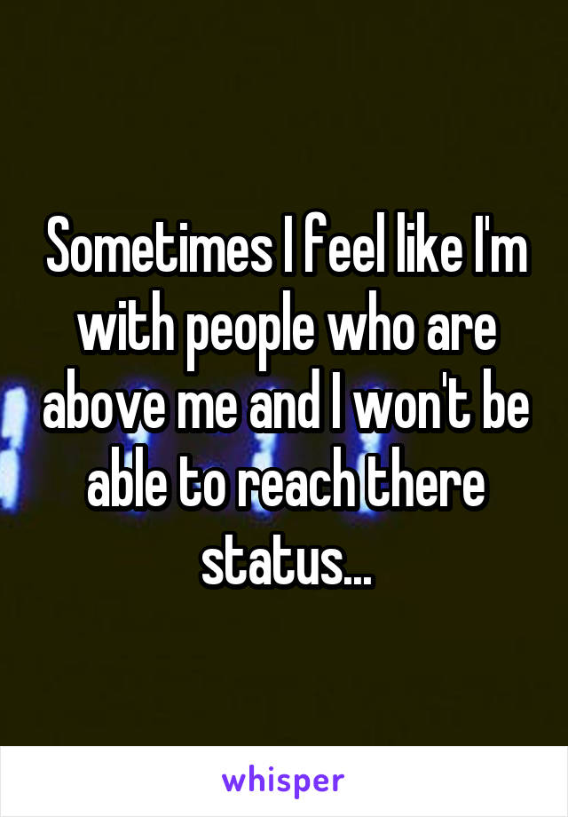 Sometimes I feel like I'm with people who are above me and I won't be able to reach there status...