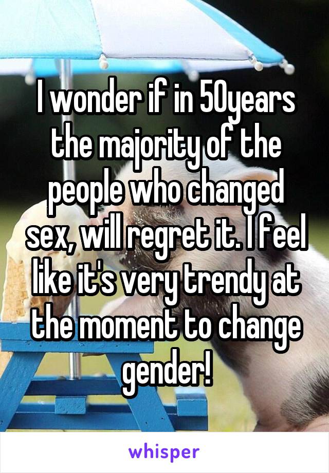 I wonder if in 50years the majority of the people who changed sex, will regret it. I feel like it's very trendy at the moment to change gender!