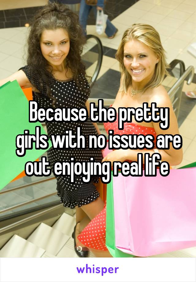 Because the pretty girls with no issues are out enjoying real life 