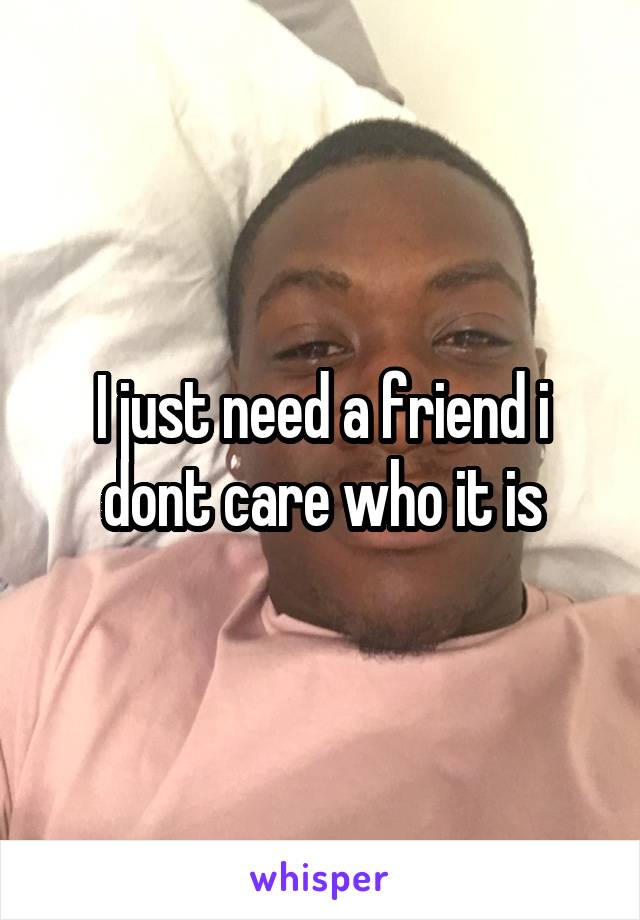 I just need a friend i dont care who it is
