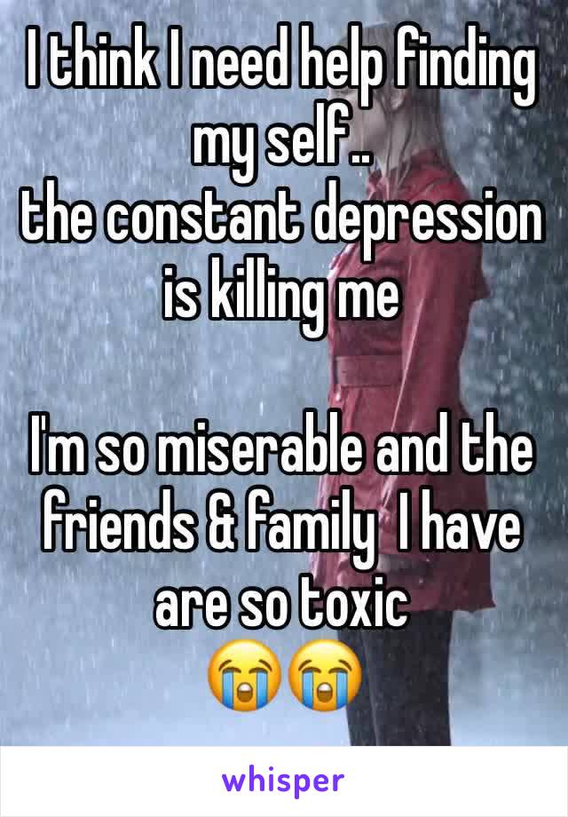 I think I need help finding my self.. 
the constant depression is killing me 

I'm so miserable and the friends & family  I have are so toxic        
😭😭