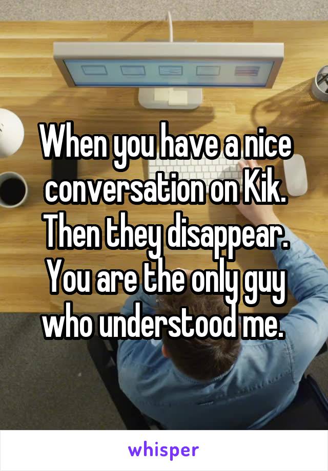 When you have a nice conversation on Kik. Then they disappear. You are the only guy who understood me. 