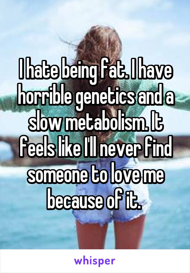 I hate being fat. I have horrible genetics and a slow metabolism. It feels like I'll never find someone to love me because of it. 