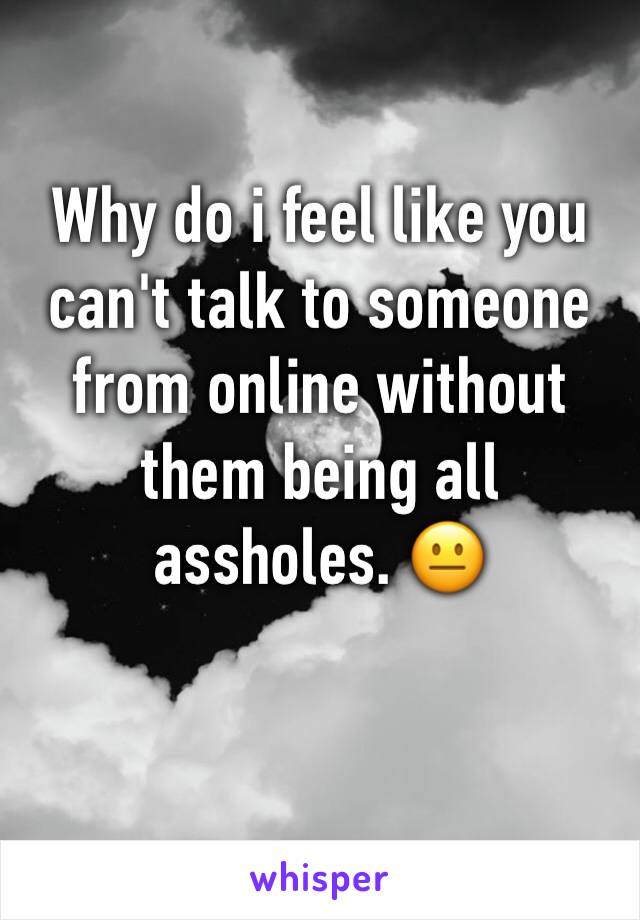 Why do i feel like you can't talk to someone from online without them being all assholes. 😐
