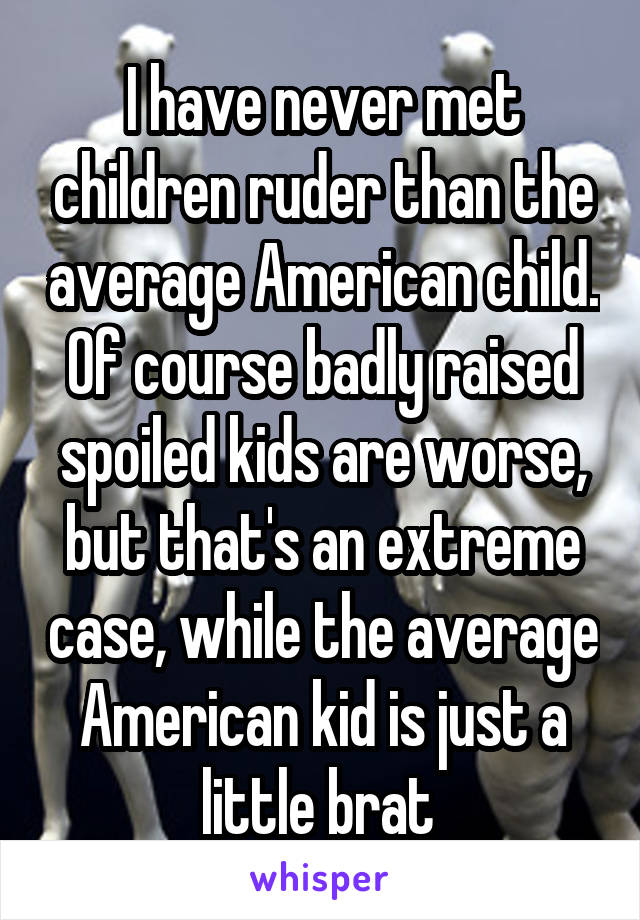 I have never met children ruder than the average American child. Of course badly raised spoiled kids are worse, but that's an extreme case, while the average American kid is just a little brat 