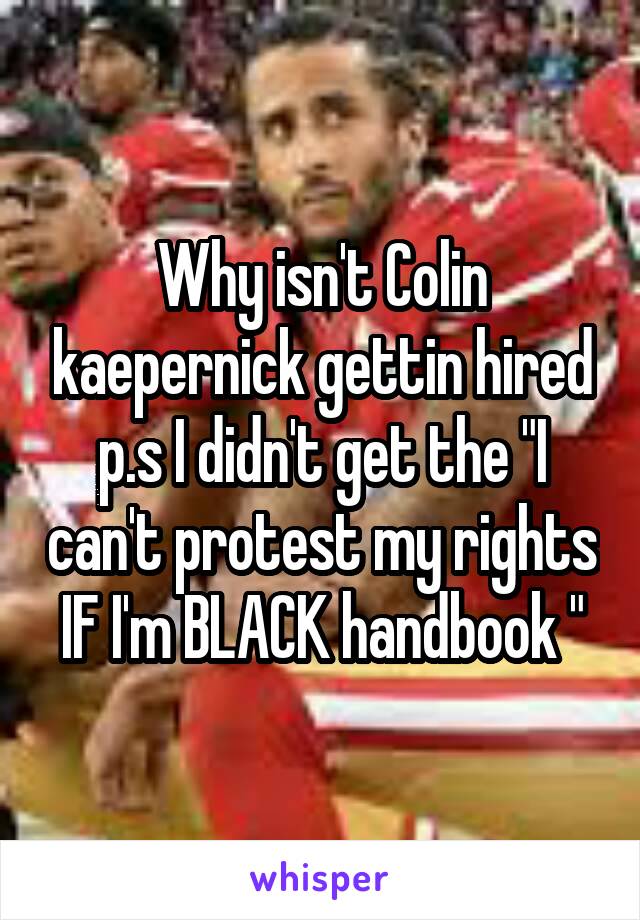 Why isn't Colin kaepernick gettin hired p.s I didn't get the "I can't protest my rights IF I'm BLACK handbook "