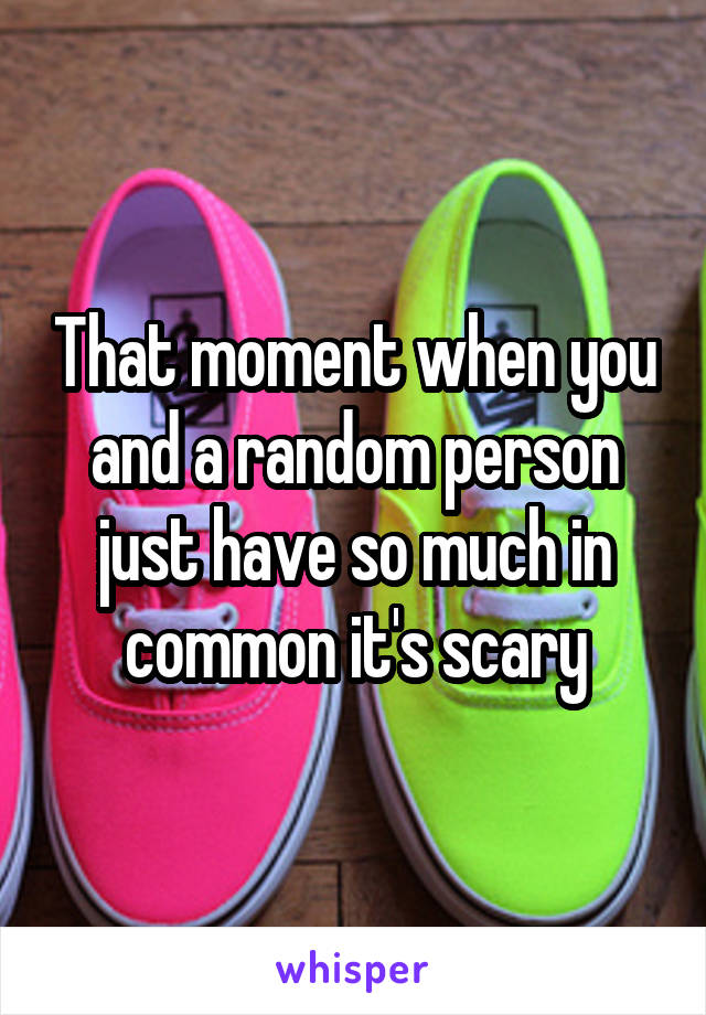 That moment when you and a random person just have so much in common it's scary