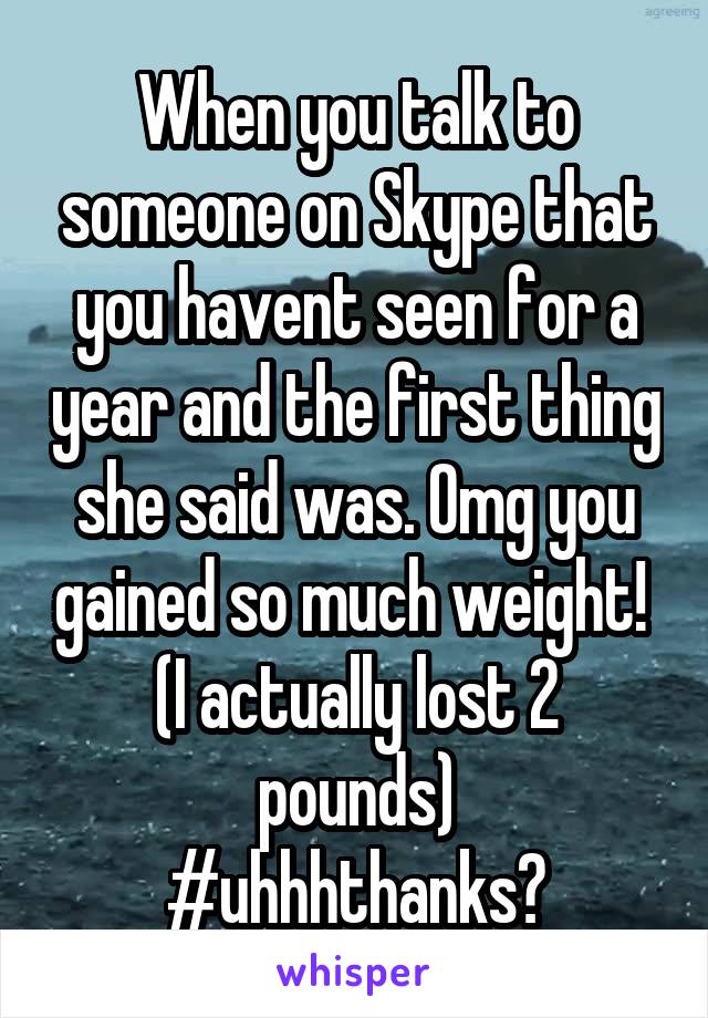 When you talk to someone on Skype that you havent seen for a year and the first thing she said was. Omg you gained so much weight! 
(I actually lost 2 pounds)
#uhhhthanks?