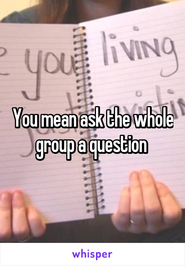 You mean ask the whole group a question 