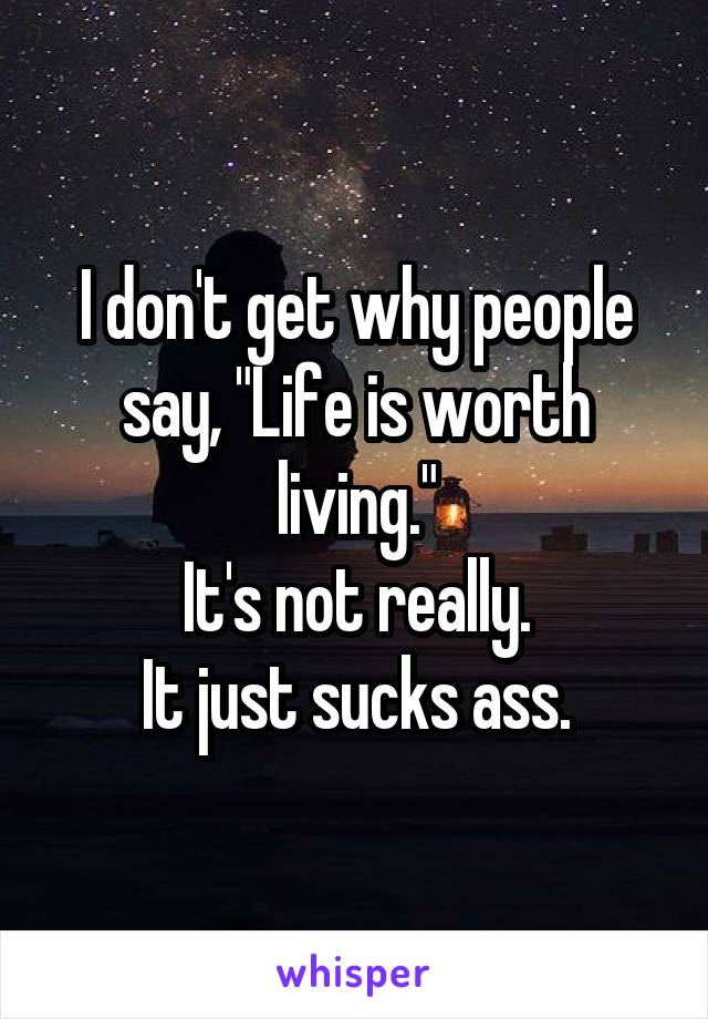 I don't get why people say, "Life is worth living."
It's not really.
It just sucks ass.