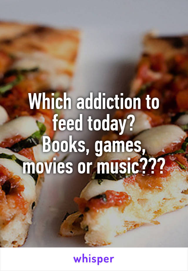 Which addiction to feed today?
Books, games, movies or music???