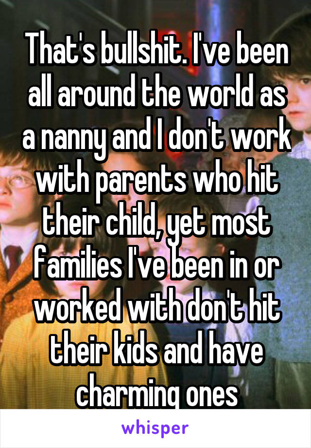 That's bullshit. I've been all around the world as a nanny and I don't work with parents who hit their child, yet most families I've been in or worked with don't hit their kids and have charming ones