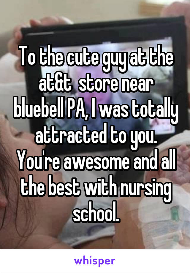 To the cute guy at the at&t  store near bluebell PA, I was totally attracted to you. You're awesome and all the best with nursing school.