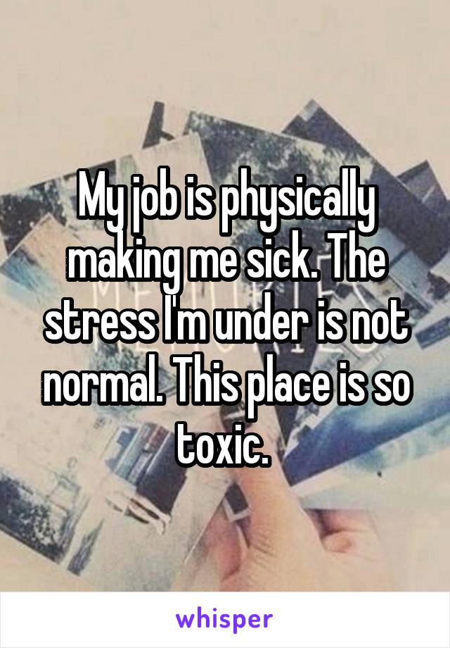 My job is physically making me sick. The stress I'm under is not normal. This place is so toxic. 